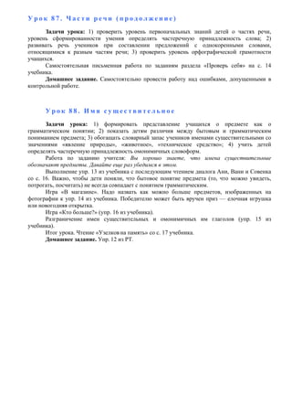 У р о к 8 7 . Ч а с т и р е ч и ( п р о д о л ж е н и е )
Задачи урока: 1) проверить уровень первоначальных знаний детей о частях речи,
уровень сформированности умения определять частеречную принадлежность слова; 2)
развивать речь учеников при составлении предложений с однокоренными словами,
относящимися к разным частям речи; 3) проверить уровень орфографической грамотности
учащихся.
Самостоятельная письменная работа по заданиям раздела «Проверь себя» на с. 14
учебника.
Домашнее задание. Самостоятельно провести работу над ошибками, допущенными в
контрольной работе.
У р о к 8 8 . И м я с у щ е с т в и т е л ь н о е
Задачи урока: 1) формировать представление учащихся о предмете как о
грамматическом понятии; 2) показать детям различия между бытовым и грамматическим
пониманием предмета; 3) обогащать словарный запас учеников именами существительными со
значениями «явление природы», «животное», «техническое средство»; 4) учить детей
определять частеречную принадлежность омонимичных словоформ.
Работа по заданию учителя: Вы хорошо знаете, что имена существительные
обозначают предметы. Давайте еще раз убедимся в этом.
Выполнение упр. 13 из учебника с последующим чтением диалога Ани, Вани и Совенка
со с. 16. Важно, чтобы дети поняли, что бытовое понятие предмета (то, что можно увидеть,
потрогать, посчитать) не всегда совпадает с понятием грамматическим.
Игра «В магазине». Надо назвать как можно больше предметов, изображенных на
фотографии к упр. 14 из учебника. Победителю может быть вручен приз — елочная игрушка
или новогодняя открытка.
Игра «Кто больше?» (упр. 16 из учебника).
Разграничение имен существительных и омонимичных им глаголов (упр. 15 из
учебника).
Итог урока. Чтение «Узелков на память» со с. 17 учебника.
Домашнее задание. Упр. 12 из РТ.
 