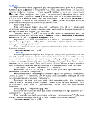 У р о к 9 5
Формирование умения определять род имен существительных (упр. 39 из учебника).
Выявление роли суффиксов в определении рода имени существительного: Как называют
человека, профессия которого — учить детей?(Учитель.) А того, кто пишет книги?
(Писатель.) Какие суффиксы есть в этих существительных? Приведите другие имена
существительные с суффиксом -тель. К какому роду относятся эти существительные? А
если речь идет о женщине, какие слова надо употребить? (Учительница, писательница.)
Какой суффикс указывает на лицо женского пола? (-ниц-) Давайте посмотрим, какие еще
суффиксы помогут определить род имени существительного.
Работа с упр. 31 из РТ.
Игра «Собери семью вместе: маму, папу и детеныша» (упр. 35 из РТ) предполагает
обязательное выделение в именах существительных окончаний и суффиксов, выяснение их
роли в определении рода каждого существительного.
Задание-шутка (упр. 36 из РТ) предполагает образование детьми окказиональных слов
по существующим в языке моделям: папа — Чебурек, дочка — Чебуречина, Чебуречинка,
Чебурёнка и т. п., сын — Чебурёнок, Чебуречик и т. п.
Определение рода имен существительных в тексте К. Паустовского и повторение
изученных орфограмм (упр. 33 из РТ). Задание может быть выполнено детьми самостоятельно
или в форме комментированного письма.
Итог урока: Какие части слова помогают определить род имени существительного?
Приведите примеры.
Домашнее задание. Упр. 27 из РТ.
У р о к 9 6
Создание проблемной ситуации: Как вы думаете, если у имен существительных есть
три рода, может ли каждое из слов этой части речи изменяться по родам, то есть
употребляться то в мужском, то в женском, то в среднем роде? Давайте попробуем так
изменить слова: парта (она моя?), парт (он мой?), парто (оно мое?). А как быть со словом
карандаш или со словом окно? Какой вывод можно сделать? (Имена существительные по
родам не изменяются, каждое существительное всегда относится к одному и тому же роду.)
Чтение диалога Ани, Вани и Самоварова на с. 32 учебника.
Составление рассказа по рисунку и определение рода имен существительных в
составленном тексте (упр. 38 из учебника).
Объяснение значения категории рода начинается с работы по учебнику: чтение диалога
Совенка и Ани на с. 33, выполнение упр. 40, чтение высказывания Вани после упр. 34 может
быть предварено самостоятельными ответами детей.
Выявление значения категории рода имен существительных при составлении
словосочетаний с именами прилагательными: Чтобы верно выбрать окончание имени
прилагательного, надо знать, с существительным какого рода это прилагательное
сочетается.
Работа с упр. 41, 42 из учебника, упр. 29 из РТ.
Выявление необходимости знать род имени существительного при сочетании его с
глаголами (упр. 44 из учебника).
Итог урока: Для чего необходимо знать род имени существительного? (Чтобы верно
сочетать с именем существительным другие слова в словосочетании и предложении.)
Домашнее задание. Упр. 34 из РТ.
 