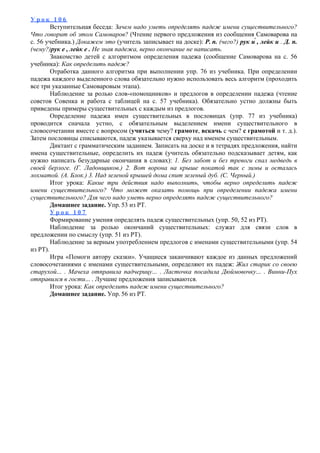 У р о к 1 0 6
Вступительная беседа: Зачем надо уметь определять падеж имени существительного?
Что говорит об этом Самоваров? (Чтение первого предложения из сообщения Самоварова на
с. 56 учебника.) Докажем это (учитель записывает на доске): Р. п. (чего?) рук и́ , лейк и . Д. п.
(чему?)рук е , лейк е . Не зная падежа, верно окончание не написать.
Знакомство детей с алгоритмом определения падежа (сообщение Самоварова на с. 56
учебника): Как определить падеж?
Отработка данного алгоритма при выполнении упр. 76 из учебника. При определении
падежа каждого выделенного слова обязательно нужно использовать весь алгоритм (проходить
все три указанные Самоваровым этапа).
Наблюдение за ролью слов-«помощников» и предлогов в определении падежа (чтение
советов Совенка и работа с таблицей на с. 57 учебника). Обязательно устно должны быть
приведены примеры существительных с каждым из предлогов.
Определение падежа имен существительных в пословицах (упр. 77 из учебника)
проводится сначала устно, с обязательным выделением имени существительного в
словосочетании вместе с вопросом (учиться чему? грамоте, вскачь с чем? с грамотой и т. д.).
Затем пословицы списываются, падеж указывается сверху над именем существительным.
Диктант с грамматическим заданием. Записать на доске и в тетрадях предложения, найти
имена существительные, определить их падеж (учитель обязательно подсказывает детям, как
нужно написать безударные окончания в словах): 1. Без забот и без тревоги спал медведь в
своей берлоге. (Г. Ладонщиков.) 2. Вот ворона на крыше покатой так с зимы и осталась
лохматой. (А. Блок.) 3. Над зеленой крышей дома спит зеленый дуб. (С. Черный.)
Итог урока: Какие три действия надо выполнить, чтобы верно определить падеж
имени существительного? Что может оказать помощь при определении падежа имени
существительного? Для чего надо уметь верно определять падеж существительного?
Домашнее задание. Упр. 53 из РТ.
У р о к 1 0 7
Формирование умения определять падеж существительных (упр. 50, 52 из РТ).
Наблюдение за ролью окончаний существительных: служат для связи слов в
предложении по смыслу (упр. 51 из РТ).
Наблюдение за верным употреблением предлогов с именами существительными (упр. 54
из РТ).
Игра «Помоги автору сказки». Учащиеся заканчивают каждое из данных предложений
словосочетаниями с именами существительными, определяют их падеж: Жил старик со своею
старухой... . Мачеха отправила падчерицу... . Ласточка посадила Дюймовочку... . Винни-Пух
отправился в гости... . Лучшие предложения записываются.
Итог урока: Как определить падеж имени существительного?
Домашнее задание. Упр. 56 из РТ.
 