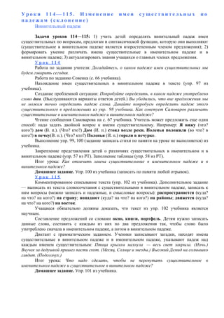 У р о к и 1 1 4 — 1 1 5 . И з м е н е н и е и м е н с у щ е с т в и т е л ь н ы х п о
п а д е ж а м ( с к л о н е н и е )
Винительный падеж
Задачи уроков 114—115: 1) учить детей определять винительный падеж имен
существительных по вопросам, предлогам и синтаксической функции, которую они выполняют
(существительное в винительном падеже является второстепенным членом предложения); 2)
формировать умение различать имена существительные в именительном падеже и в
винительном падеже; 3) актуализировать знания учащихся о главных членах предложения.
У р о к 1 1 4
Работа по заданию учителя: Догадайтесь, о каком падеже имен существительных мы
будем говорить сегодня.
Работа по заданию Совенка (с. 66 учебника).
Нахождение имен существительных в винительном падеже в тексте (упр. 97 из
учебника).
Создание проблемной ситуации: Попробуйте определить, в каком падеже употреблено
слово дом. (Выслушиваются варианты ответов детей.) Вы убедились, что вне предложения мы
не можем точно определить падеж слова. Давайте попробуем определить падеж этого
существительного в предложениях из упр. 98 учебника. Как советует Самоваров различать
существительные в именительном падеже и винительном падеже?
Чтение сообщения Самоварова на с. 67 учебника. Учитель может предложить еще один
способ: надо задать двойной вопрос к имени существительному. Например: Я вижу (что?
кого?) дом (В. п.). (Что? кто?) Дом (И. п.) стоял возле реки. Поленья положили (во что? в
кого?) в печку(В. п.). (Что? кто?) Поленья (И. п.) горели в печурке.
Выполнение упр. 99, 100 (задание записать стихи по памяти на уроке не выполняется) из
учебника.
Закрепление представления детей о различиях существительных в именительном и в
винительном падеже (упр. 57 из РТ). Заполнение таблицы (упр. 58 из РТ).
Итог урока: Как отличить имена существительные в именительном падеже и в
винительном падеже?
Домашнее задание. Упр. 100 из учебника (записать по памяти любой отрывок).
У р о к 1 1 5
Комментированное списывание текста (упр. 102 из учебника). Дополнительное задание
— выписать из текста словосочетания с существительными в винительном падеже, записать к
ним вопросы (можно записать и падежные, и смысловые вопросы): распространяется (куда?
на что? на кого?) на страну; попадают (куда? на что? на кого?) на районы; движется (куда?
на что? на кого?) на восток.
Учащиеся обязательно должны доказать, что текст из упр. 102 учебника является
научным.
Составление предложений со словами окно, книги, портфель. Детям нужно записать
данные слова, составить с каждым из них по два предложения так, чтобы слово было
употреблено сначала в именительном падеже, а потом в винительном падеже.
Диктант с грамматическим заданием. Ученики записывают загадки, находят имена
существительные в винительном падеже и в именительном падеже, указывают падеж над
каждым именем существительным: Птица крылом махнула — весь свет закрыла. (Ночь.)
Внучек за дедушкой пришел пасти скот. (Месяц, Солнце и звезды.) Высокий Демид на солнышко
глядит. (Подсолнух.)
Итог урока: Что надо сделать, чтобы не перепутать существительное в
именительном падеже и существительное в винительном падеже?
Домашнее задание. Упр. 101 из учебника.
 