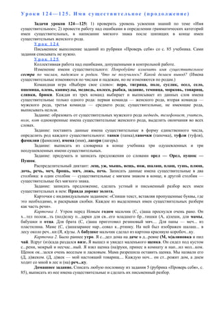 У р о к и 1 2 4 — 1 2 5 . И м я с у щ е с т в и т е л ь н о е ( п р о д о л ж е н и е )
Задачи уроков 124—125: 1) проверить уровень усвоения знаний по теме «Имя
существительное»; 2) провести работу над ошибками в определении грамматических категорий
имен существительных, в написании мягкого знака после шипящих в конце имен
существительных женского рода.
У р о к 1 2 4
Письменное выполнение заданий из рубрики «Проверь себя» со с. 85 учебника. Сами
задания списывать не нужно.
У р о к 1 2 5
Коллективная работа над ошибками, допущенными в контрольной работе.
Изменение имени существительного: Попробуйте изменить имя существительное
сестра по числам, падежам и родам. Что не получилось? Какой делаем вывод? (Имена
существительные изменяются по числам и падежам, но не изменяются по родам.)
Командная игра «Выбери свое слово»: перо, тигрица, поле, суслик, осел, село,
пшеница, олень, каникулы, медведь, колесо, рыбка, задание, темница, морковь, товарищ,
сливки, брюки. Каждая из трех команд выбирает и выписывает из данных слов имена
существительные только одного рода: первая команда — женского рода, вторая команда —
мужского рода, третья команда — среднего рода; существительные, не имеющие рода,
выписывать нельзя.
Задание: образовать от существительных мужского рода медведь, телефонист, учитель,
волк, кот однокоренные имена существительные женского рода, выделить окончания во всех
словах.
Задание: поставить данные имена существительные в форму единственного числа,
определить род каждого существительного: тапки (тапка),тапочки (тапочка), туфли (туфля),
фамилии (фамилия), имена (имя), лагеря (лагерь).
Задание: выписать из словарика в конце учебника три одушевленных и три
неодушевленных имени существительных.
Задание: придумать и записать предложения со словами орел — Орел, пушок —
Пушок.
Распределительный диктант: лещ, уж, мышь, вещь, нож, шалаш, плащ, тушь, плюш,
дочь, речь, меч, брошь, мяч, ложь, печь. Записать данные имена существительные в два
столбика: в один столбик — существительные с мягким знаком в конце, в другой столбик —
существительные без мягкого знака.
Задание: записать предложение, сделать устный и письменный разбор всех имен
существительных в нем: Правда дороже золота.
Карточки с индивидуальным заданием: «Спиши текст, вставляя пропущенные буквы, где
это необходимо, и раскрывая скобки. Каждое из выделенных имен существительных разбери
как часть речи».
Карточка 1. Утром перед Новым годом мальчик (С, с)аша проснулся очень рано. Он
х...тел полож...ть (под)елку п...дарки для св...его младшего бр...тишки (А, а)леши, для мамы,
бабушки и отца. Для брата (С, с)аша приготовил резиновый мяч.... Для папы — меч... из
пластилина. Маме (С, с)ашазаранее нар...совал к...ртинку. На ней был изображен шалаш... в
лесу около реч...ки (Я, я)узы. А бабушке мальчик сделал из картона красивую коробоч...ку.
Карточка 2. Было раннее утро. Я с...дел дома на даче в д...ревне (М, м)алиновка и пил
чай. Вдруг (из)сада раздался визг. Я вышел и увидел маленького щенка. Он сидел под кустом
с...рени, мокрый и несчас...ный. Я взял щенка (на)руки, принес в комнату и нап...ил мол...ком.
Щенок ок...зался очень веселым и ласковым. Мама разрешила оставить щенка. Мы назвали его
(Д, д)жеком. (Д, д)жек — мой настоящий товарищ.... Каждую ноч... он ст...рожит дом, а днем
ходит со мной в лес и (на) реч...ку.
Домашнее задание. Списать любую пословицу из задания 5 (рубрика «Проверь себя», с.
85), выписать из нее имена существительные и сделать их письменный разбор.
 