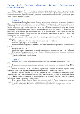У р о к и 4 — 5 . Р е ч е в о е о б щ е н и е . Д и а л о г . С о б е с е д н и к и
( п р о д о л ж е н и е )
Задачи уроков 4—5: 1) показать разницу между диалогом и спором, важность для
общения спокойной, доброжелательной манеры разговора; 2) совершенствовать навык
использования слов речевого этикета (вежливых слов) при ведении диалога; 3) обогащать речь
детей словами речевого этикета.
У р о к 4
Создание проблемной ситуации: С какой целью люди общаются (вступают в диалог)?
(Узнать, рассказать или объяснить что-то, побудить собеседника к совершению каких-либо
действий.) Какой, по вашему мнению, должна быть речь собеседников? Представьте себе
такую ситуацию. Друг хочет, чтобы вы дали ему почитать интересную книгу. Он может
попросить разными способами: «Дай-ка мне книжку на несколько дней!»; «А ну-ка дай мне
свою книгу немедленно!»; «Живо принеси книгу, а не то получишь!»; «Пожалуйста, дай мне
почитать твою книгу!» Какую просьбу вам захочется выполнить, а какую — нет? Чем
отличаются эти высказывания?
Выяснение различий между манерой общения при ведении диалога и спора (упр. 10 из
учебника).
Чтение сообщения Самоварова и слов Совенка на с. 11 учебника.
Работа в паре (упр. 11 из учебника).
Работа над словами речевого этикета и вежливой интонацией при чтении диалога (упр. 8
из РТ).
Выполнение упр. 9 из РТ.
Самостоятельное определение различий между спором и диалогом (упр. 12 из учебника).
Итог урока: Чем различаются спор и диалог? Какие слова речевого этикета (вежливые
слова) важно употреблять в разговоре?
Домашнее задание. Упр. 10 из РТ.
У р о к 5
Работа в паре: чтение диалога по ролям, определение манеры ведения диалога (упр. 23 из
РТ).
Воспитание вежливости, доброжелательности по отношению к собеседнику (упр. 24, 25
из РТ).
Работа с текстом Л. Н. Толстого: определение манеры поведения героев, поиск
вежливых слов, слов, выражающих отношение героев друг к другу (упр. 26 из РТ).
Работа в паре по заданию учителя: составление устных диалогов на одну из выбранных
тем (приглашение в гости, разговор о прошедшем выходном дне, о самом интересном событии
и т. п.). Обязательное требование — использовать слова речевого этикета, слова, передающие
доброжелательное отношение к собеседнику.
Итог урока: Каким должен быть разговор двух людей? Какие слова помогают нам
выразить доброжелательность, уважение, симпатию к собеседнику?
Домашнее задание. Вспомнить и записать как можно больше слов речевого этикета.
 