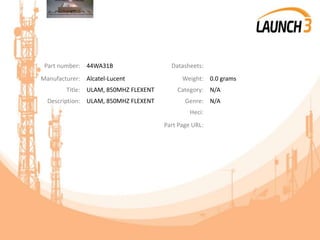 Part number: 44WA31B Datasheets:
Manufacturer: Alcatel-Lucent Weight: 0.0 grams
Title: ULAM, 850MHZ FLEXENT Category: N/A
Description: ULAM, 850MHZ FLEXENT Genre: N/A
Heci:
Part Page URL:
 