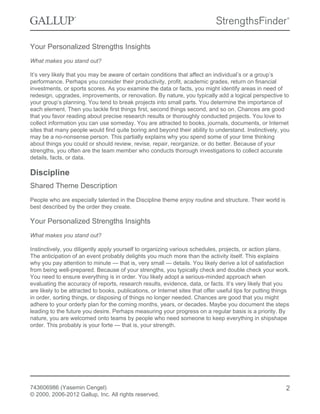 Your Personalized Strengths Insights
What makes you stand out?
It’s very likely that you may be aware of certain conditions that affect an individual’s or a group’s
performance. Perhaps you consider their productivity, profit, academic grades, return on financial
investments, or sports scores. As you examine the data or facts, you might identify areas in need of
redesign, upgrades, improvements, or renovation. By nature, you typically add a logical perspective to
your group’s planning. You tend to break projects into small parts. You determine the importance of
each element. Then you tackle first things first, second things second, and so on. Chances are good
that you favor reading about precise research results or thoroughly conducted projects. You love to
collect information you can use someday. You are attracted to books, journals, documents, or Internet
sites that many people would find quite boring and beyond their ability to understand. Instinctively, you
may be a no-nonsense person. This partially explains why you spend some of your time thinking
about things you could or should review, revise, repair, reorganize, or do better. Because of your
strengths, you often are the team member who conducts thorough investigations to collect accurate
details, facts, or data.
Discipline
Shared Theme Description
People who are especially talented in the Discipline theme enjoy routine and structure. Their world is
best described by the order they create.
Your Personalized Strengths Insights
What makes you stand out?
Instinctively, you diligently apply yourself to organizing various schedules, projects, or action plans.
The anticipation of an event probably delights you much more than the activity itself. This explains
why you pay attention to minute — that is, very small — details. You likely derive a lot of satisfaction
from being well-prepared. Because of your strengths, you typically check and double check your work.
You need to ensure everything is in order. You likely adopt a serious-minded approach when
evaluating the accuracy of reports, research results, evidence, data, or facts. It’s very likely that you
are likely to be attracted to books, publications, or Internet sites that offer useful tips for putting things
in order, sorting things, or disposing of things no longer needed. Chances are good that you might
adhere to your orderly plan for the coming months, years, or decades. Maybe you document the steps
leading to the future you desire. Perhaps measuring your progress on a regular basis is a priority. By
nature, you are welcomed onto teams by people who need someone to keep everything in shipshape
order. This probably is your forte — that is, your strength.
743606986 (Yasemin Cengel)
© 2000, 2006-2012 Gallup, Inc. All rights reserved.
2
 