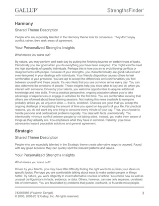 Harmony
Shared Theme Description
People who are especially talented in the Harmony theme look for consensus. They don’t enjoy
conflict; rather, they seek areas of agreement.
Your Personalized Strengths Insights
What makes you stand out?
By nature, you may perform well each day by putting the finishing touches on certain types of tasks.
Periodically you feel good when you do everything you have been assigned. You might want to meet
the high standards of specific individuals. Perhaps this is how you try to avoid having conflicts or
disagreements with people. Because of your strengths, you characteristically are good-natured and
even-tempered in your dealings with individuals. Your friendly disposition causes others to feel
comfortable in your presence. You are apt to accept the differences and commonalities you find
between yourself and these people. It’s very likely that you use common sense every day. You can
also determine the emotions of people. These insights help you know what to say and do when you
interact with someone. Driven by your talents, you welcome opportunities to acquire additional
knowledge and new skills. From a practical perspective, ongoing education allows you to take
advantage of experiences or engage in activities for the first time. You are comfortable knowing that
others are informed about these training sessions. Not making this news available to everyone
probably strikes you as unjust or elitist — that is, snobbish. Chances are good that you accept the
ongoing challenge of equalizing the amount of time you spend on key parts of your life. For practical
reasons, you do not want any one thing to consume every minute of your day. Thus, you choose to
handle personal and professional problems logically. You deal with facts unemotionally. You
intentionally minimize conflict between people by not taking sides. Instead, you make them aware of
things as they actually are. You emphasize what they have in common. Patiently, you move
adversaries toward peaceable solutions and general agreement.
Strategic
Shared Theme Description
People who are especially talented in the Strategic theme create alternative ways to proceed. Faced
with any given scenario, they can quickly spot the relevant patterns and issues.
Your Personalized Strengths Insights
What makes you stand out?
Driven by your talents, you may have little difficulty finding the right words to express your ideas on
specific topics. Perhaps you are comfortable talking about ways to make certain people or things
better. By nature, you work diligently to invent alternative courses of action. You notice new as well as
unusual configurations in facts, evidence, or data. Others, however, can see only separate, unrelated
bits of information. You are fascinated by problems that puzzle, confound, or frustrate most people.
743606986 (Yasemin Cengel)
© 2000, 2006-2012 Gallup, Inc. All rights reserved.
3
 