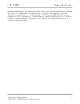 Because of your strengths, you occasionally marvel at your ability to vividly express your thoughts and
feelings. It’s very likely that you invent original ideas of your own. Your imagination is typically
stimulated when you collaborate — that is, team up — with future-oriented thinkers. Chances are
good that you may be known for your ease with language. Perhaps this ability serves you well when
you need to talk with newcomers or outsiders. Your vocabulary might allow you to tell stories or
express your ideas with clarity.
743606986 (Yasemin Cengel)
© 2000, 2006-2012 Gallup, Inc. All rights reserved.
4
 