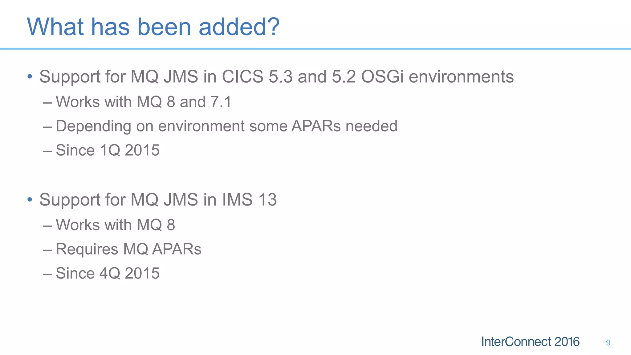 What has been added?
• Support for MQ JMS in CICS 5.3 and 5.2 OSGi environments
– Works with MQ 8 and 7.1
– Depending on environment some APARs needed
– Since 1Q 2015
• Support for MQ JMS in IMS 13
– Works with MQ 8
– Requires MQ APARs
– Since 4Q 2015
9
 