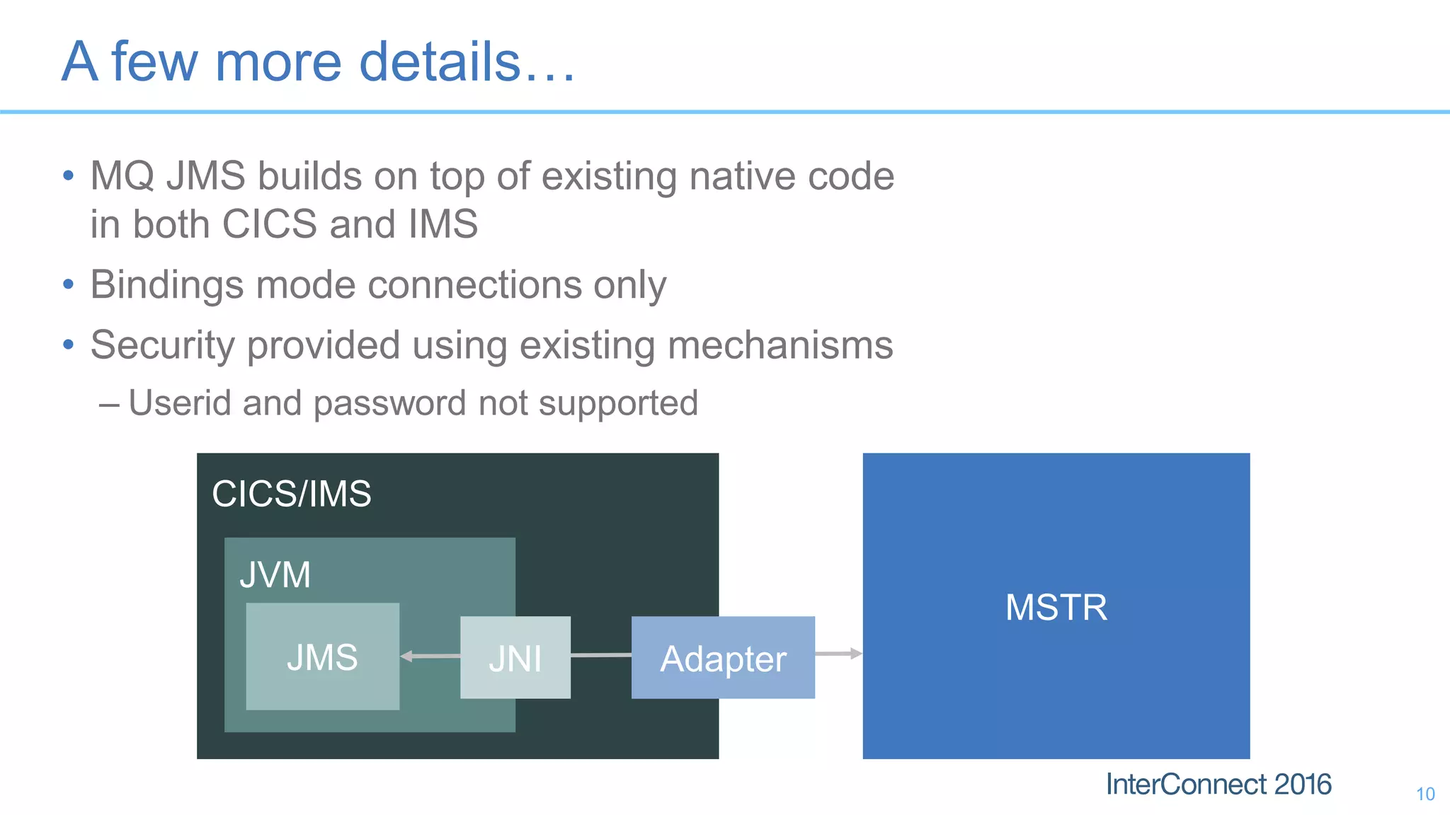 A few more details…
• MQ JMS builds on top of existing native code
in both CICS and IMS
• Bindings mode connections only
• Security provided using existing mechanisms
– Userid and password not supported
10
MSTR
CICS/IMS
JVM
JMS JNI Adapter
 