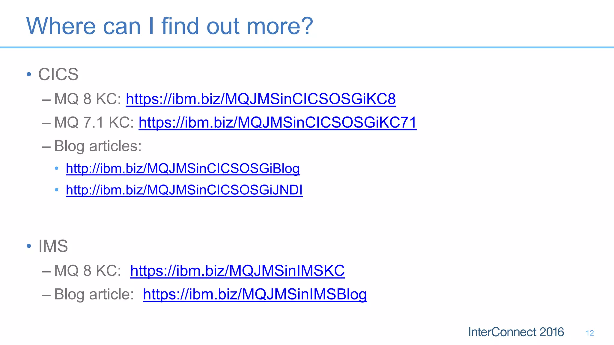 Where can I find out more?
• CICS
– MQ 8 KC: https://ibm.biz/MQJMSinCICSOSGiKC8
– MQ 7.1 KC: https://ibm.biz/MQJMSinCICSOSGiKC71
– Blog articles:
• http://ibm.biz/MQJMSinCICSOSGiBlog
• http://ibm.biz/MQJMSinCICSOSGiJNDI
• IMS
– MQ 8 KC: https://ibm.biz/MQJMSinIMSKC
– Blog article: https://ibm.biz/MQJMSinIMSBlog
12
 