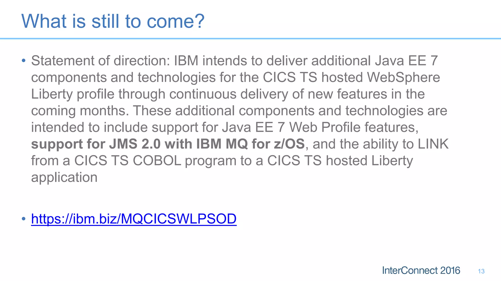 What is still to come?
• Statement of direction: IBM intends to deliver additional Java EE 7
components and technologies for the CICS TS hosted WebSphere
Liberty profile through continuous delivery of new features in the
coming months. These additional components and technologies are
intended to include support for Java EE 7 Web Profile features,
support for JMS 2.0 with IBM MQ for z/OS, and the ability to LINK
from a CICS TS COBOL program to a CICS TS hosted Liberty
application
• https://ibm.biz/MQCICSWLPSOD
13
 