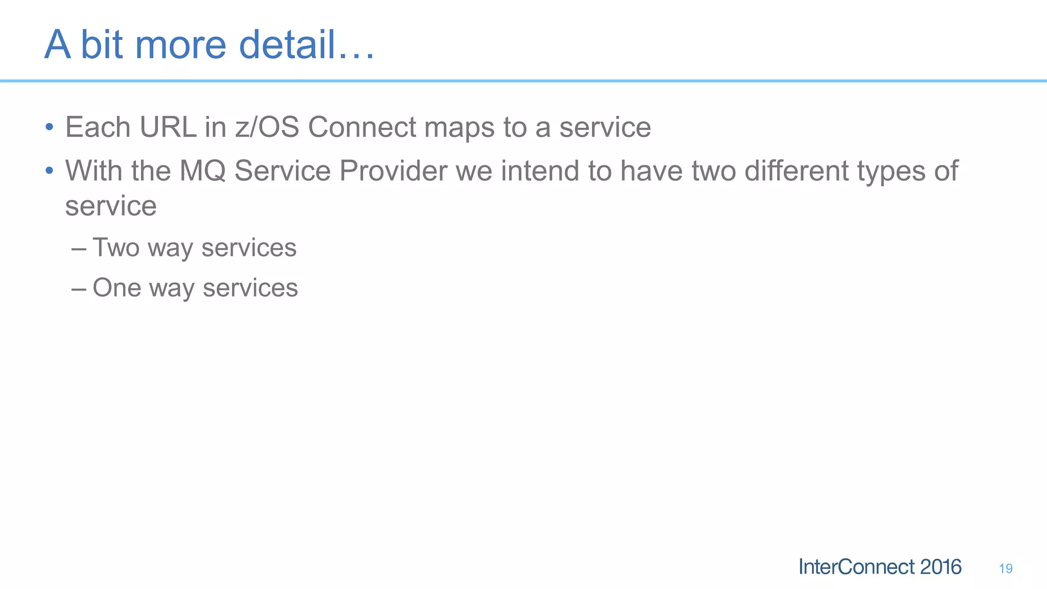 A bit more detail…
• Each URL in z/OS Connect maps to a service
• With the MQ Service Provider we intend to have two different types of
service
– Two way services
– One way services
19
 