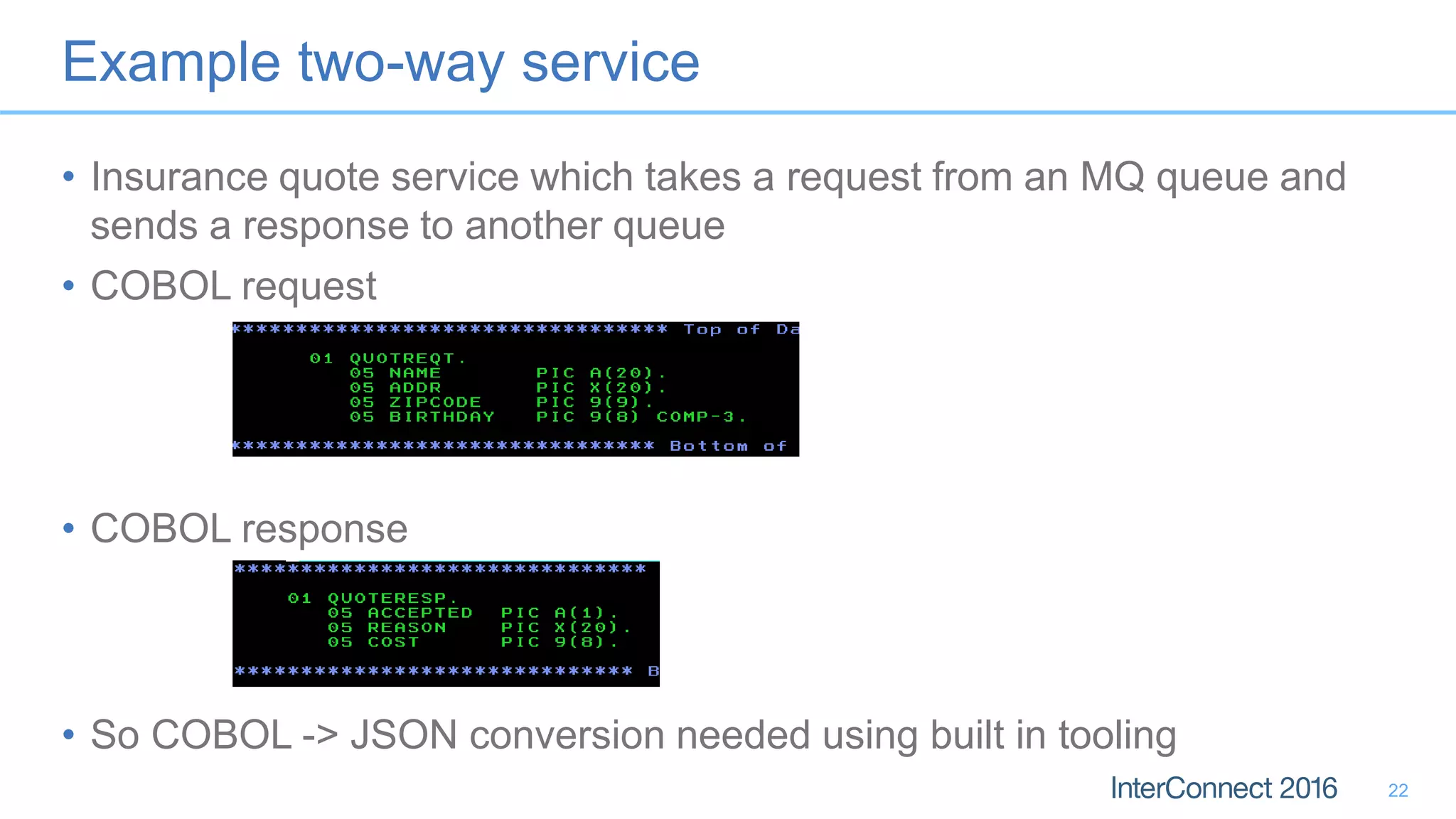 Example two-way service
• Insurance quote service which takes a request from an MQ queue and
sends a response to another queue
• COBOL request
• COBOL response
• So COBOL -> JSON conversion needed using built in tooling
22
 