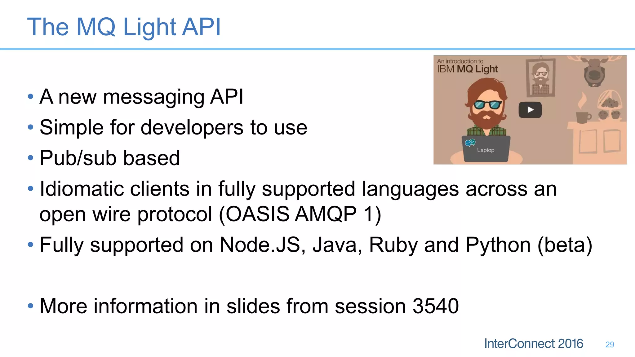 The MQ Light API
• A new messaging API
• Simple for developers to use
• Pub/sub based
• Idiomatic clients in fully supported languages across an
open wire protocol (OASIS AMQP 1)
• Fully supported on Node.JS, Java, Ruby and Python (beta)
• More information in slides from session 3540
29
 