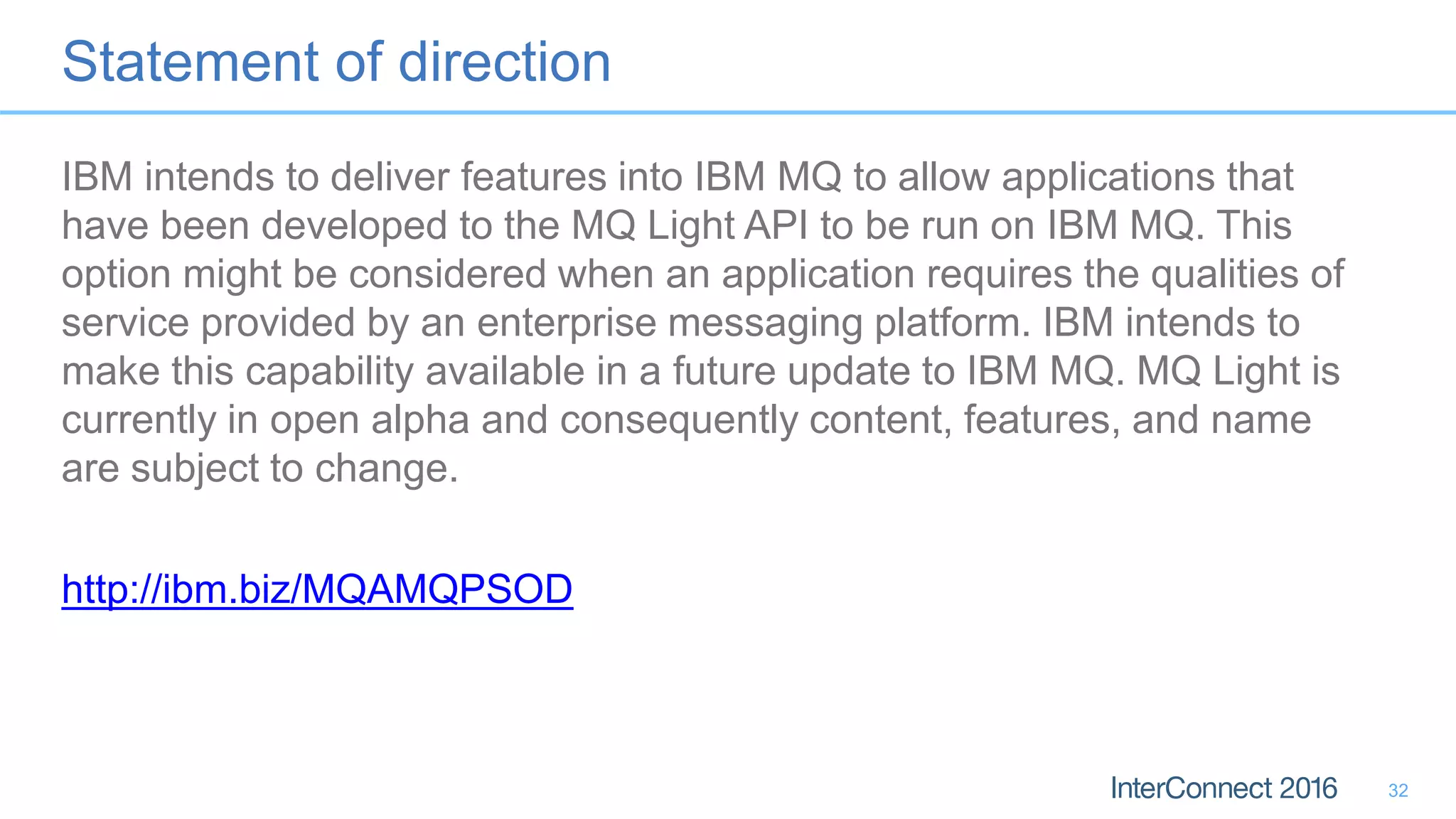 Statement of direction
IBM intends to deliver features into IBM MQ to allow applications that
have been developed to the MQ Light API to be run on IBM MQ. This
option might be considered when an application requires the qualities of
service provided by an enterprise messaging platform. IBM intends to
make this capability available in a future update to IBM MQ. MQ Light is
currently in open alpha and consequently content, features, and name
are subject to change.
http://ibm.biz/MQAMQPSOD
32
 