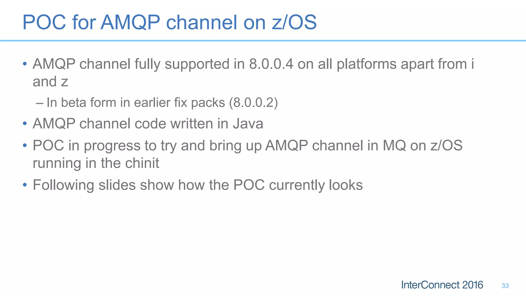 POC for AMQP channel on z/OS
• AMQP channel fully supported in 8.0.0.4 on all platforms apart from i
and z
– In beta form in earlier fix packs (8.0.0.2)
• AMQP channel code written in Java
• POC in progress to try and bring up AMQP channel in MQ on z/OS
running in the chinit
• Following slides show how the POC currently looks
33
 