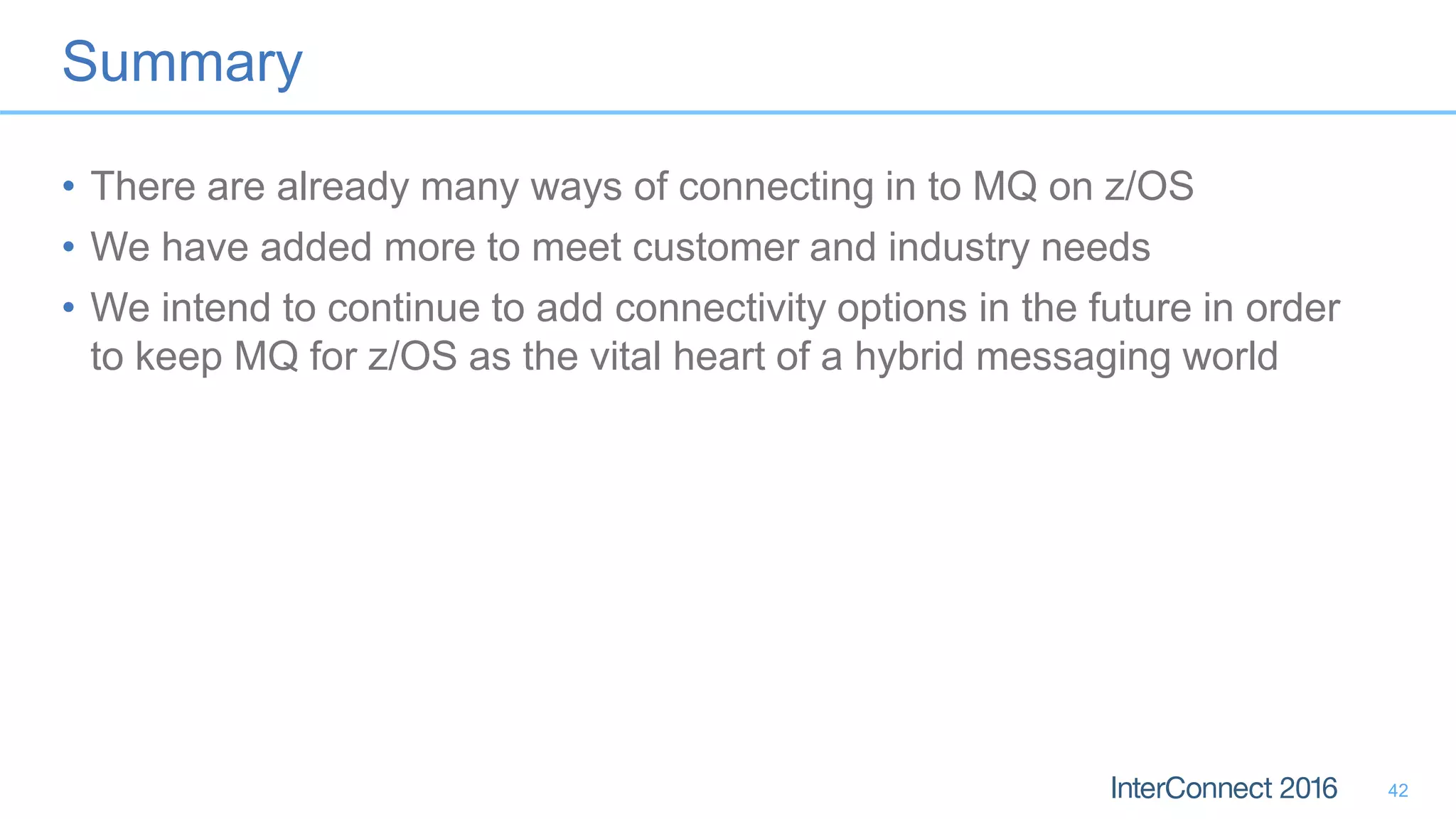 Summary
• There are already many ways of connecting in to MQ on z/OS
• We have added more to meet customer and industry needs
• We intend to continue to add connectivity options in the future in order
to keep MQ for z/OS as the vital heart of a hybrid messaging world
42
 