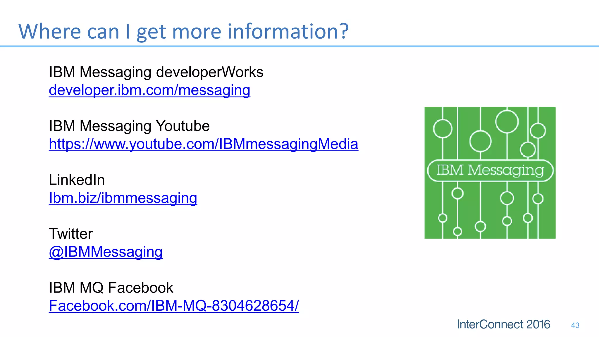 Where can I get more information?
IBM Messaging developerWorks
developer.ibm.com/messaging
IBM Messaging Youtube
https://www.youtube.com/IBMmessagingMedia
LinkedIn
Ibm.biz/ibmmessaging
Twitter
@IBMMessaging
IBM MQ Facebook
Facebook.com/IBM-MQ-8304628654/
43
 