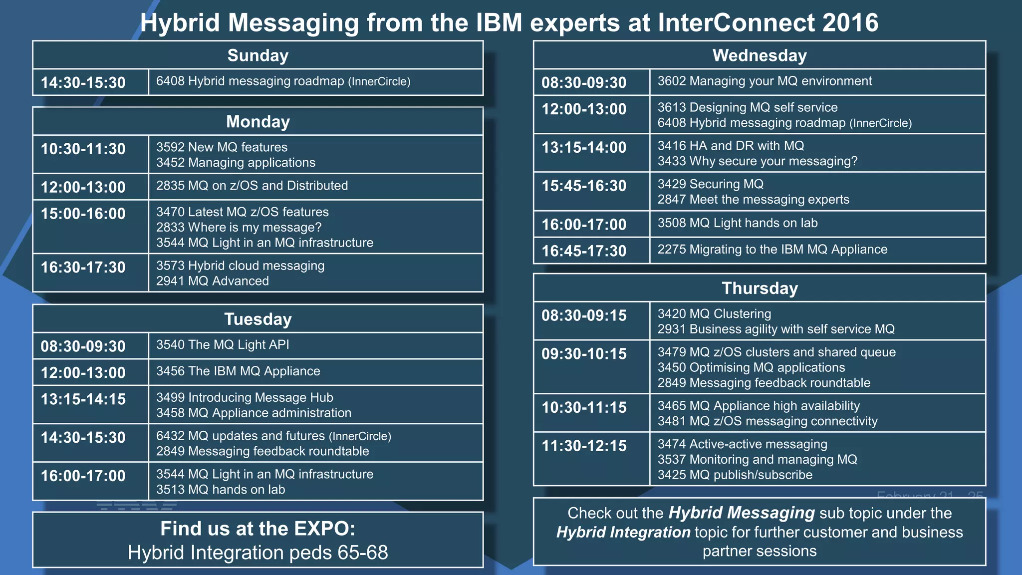 Monday
10:30-11:30 3592 New MQ features
3452 Managing applications
12:00-13:00 2835 MQ on z/OS and Distributed
15:00-16:00 3470 Latest MQ z/OS features
2833 Where is my message?
3544 MQ Light in an MQ infrastructure
16:30-17:30 3573 Hybrid cloud messaging
2941 MQ Advanced
Tuesday
08:30-09:30 3540 The MQ Light API
12:00-13:00 3456 The IBM MQ Appliance
13:15-14:15 3499 Introducing Message Hub
3458 MQ Appliance administration
14:30-15:30 6432 MQ updates and futures (InnerCircle)
2849 Messaging feedback roundtable
16:00-17:00 3544 MQ Light in an MQ infrastructure
3513 MQ hands on lab
Wednesday
08:30-09:30 3602 Managing your MQ environment
12:00-13:00 3613 Designing MQ self service
6408 Hybrid messaging roadmap (InnerCircle)
13:15-14:00 3416 HA and DR with MQ
3433 Why secure your messaging?
15:45-16:30 3429 Securing MQ
2847 Meet the messaging experts
16:00-17:00 3508 MQ Light hands on lab
16:45-17:30 2275 Migrating to the IBM MQ Appliance
Thursday
08:30-09:15 3420 MQ Clustering
2931 Business agility with self service MQ
09:30-10:15 3479 MQ z/OS clusters and shared queue
3450 Optimising MQ applications
2849 Messaging feedback roundtable
10:30-11:15 3465 MQ Appliance high availability
3481 MQ z/OS messaging connectivity
11:30-12:15 3474 Active-active messaging
3537 Monitoring and managing MQ
3425 MQ publish/subscribe
Find us at the EXPO:
Hybrid Integration peds 65-68
Check out the Hybrid Messaging sub topic under the
Hybrid Integration topic for further customer and business
partner sessions
Hybrid Messaging from the IBM experts at InterConnect 2016
Sunday
14:30-15:30 6408 Hybrid messaging roadmap (InnerCircle)
 