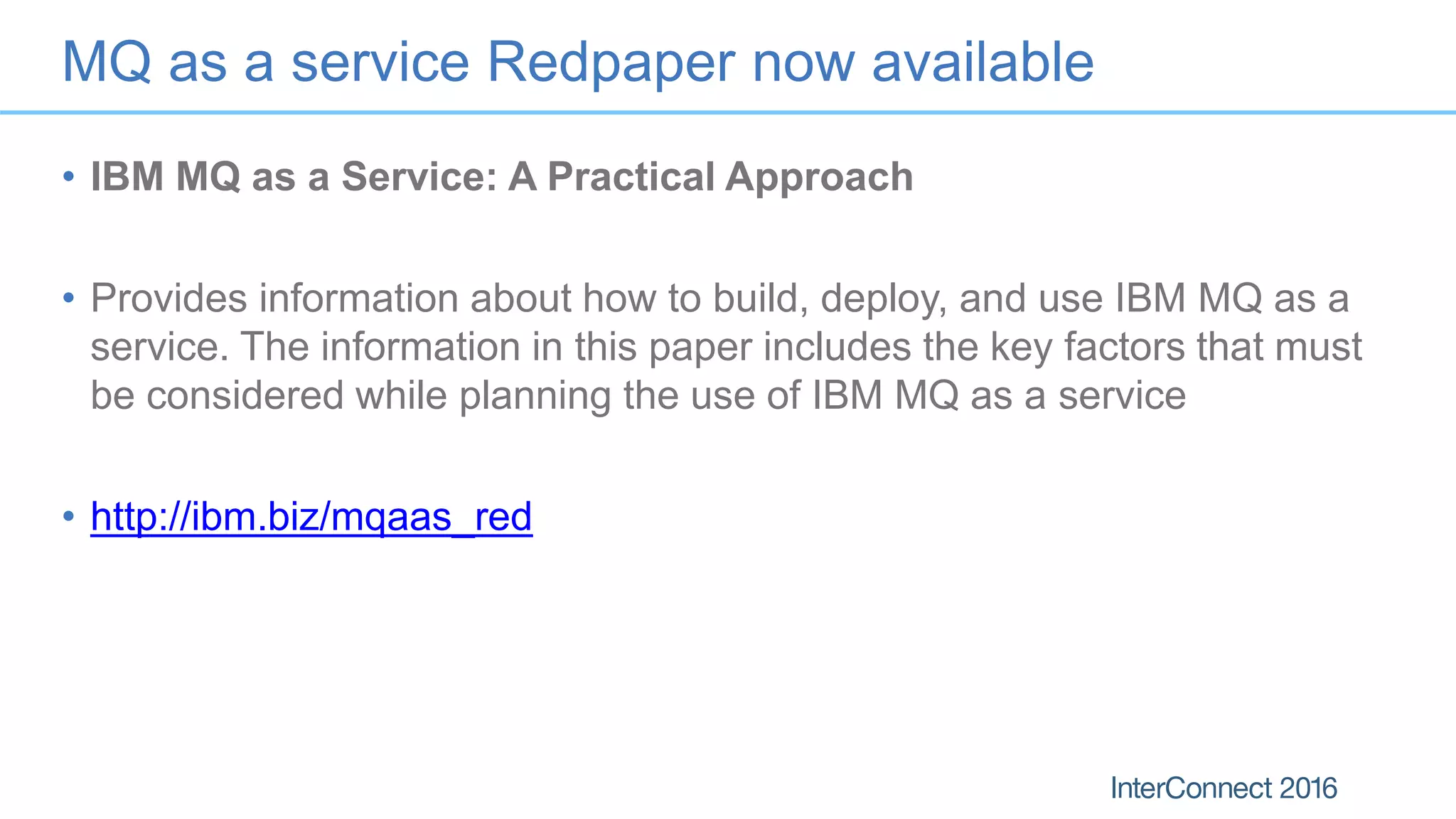 MQ as a service Redpaper now available
• IBM MQ as a Service: A Practical Approach
• Provides information about how to build, deploy, and use IBM MQ as a
service. The information in this paper includes the key factors that must
be considered while planning the use of IBM MQ as a service
• http://ibm.biz/mqaas_red
 