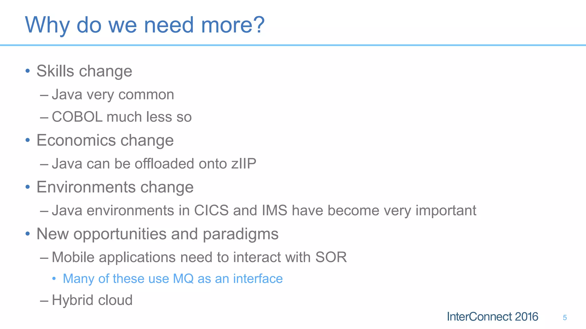 Why do we need more?
• Skills change
– Java very common
– COBOL much less so
• Economics change
– Java can be offloaded onto zIIP
• Environments change
– Java environments in CICS and IMS have become very important
• New opportunities and paradigms
– Mobile applications need to interact with SOR
• Many of these use MQ as an interface
– Hybrid cloud
5
 