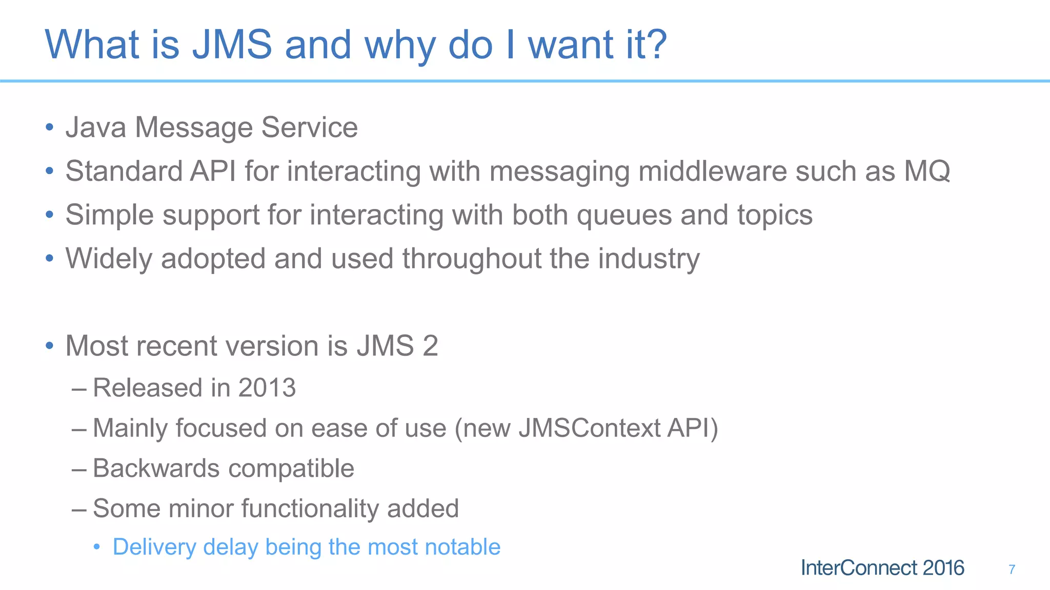 What is JMS and why do I want it?
• Java Message Service
• Standard API for interacting with messaging middleware such as MQ
• Simple support for interacting with both queues and topics
• Widely adopted and used throughout the industry
• Most recent version is JMS 2
– Released in 2013
– Mainly focused on ease of use (new JMSContext API)
– Backwards compatible
– Some minor functionality added
• Delivery delay being the most notable
7
 
