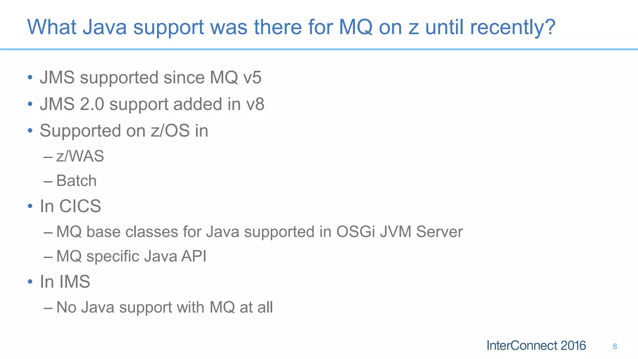 What Java support was there for MQ on z until recently?
• JMS supported since MQ v5
• JMS 2.0 support added in v8
• Supported on z/OS in
– z/WAS
– Batch
• In CICS
– MQ base classes for Java supported in OSGi JVM Server
– MQ specific Java API
• In IMS
– No Java support with MQ at all
8
 
