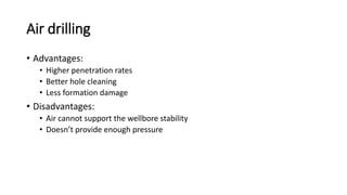 Air drilling
• Advantages:
• Higher penetration rates
• Better hole cleaning
• Less formation damage
• Disadvantages:
• Air cannot support the wellbore stability
• Doesn’t provide enough pressure
 