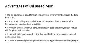Advantages of Oil Based Mud
• The oil base mud is good for high temperature environment because the base
fluid is oil.
• It is good for drilling into shale formation because it does not react with
formation clay causing shale instability.
• It typically creates thin mud cake. This is really good because you can reduce
risk for pipe stuck situation.
• It can be treated and reused. Using this mud for long run can reduce overall
drilling mud cost.
• Oil base as external phase is good lubricant so it greatly reduce drilling torque.
 