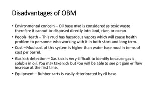 Disadvantages of OBM
• Environmental concern – Oil base mud is considered as toxic waste
therefore it cannot be disposed directly into land, river, or ocean
• People Heath – This mud has hazardous vapors which will cause health
problem to personnel who working with it in both short and long term.
• Cost – Mud cost of this system is higher than water base mud in terms of
cost per barrel.
• Gas kick detection – Gas kick is very difficult to identify because gas is
soluble in oil. You may take kick but you will be able to see pit gain or flow
increase at the first time.
• Equipment – Rubber parts is easily deteriorated by oil base.
 