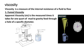 viscosity
Viscosity is a measure of the internal resistance of a fluid to flow
1- Funnel Viscosity
Apparent Viscosity (vis) is the measured times it
takes for one quart of mud to gravity feed through
a hole of a specific diameter.
 
