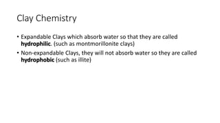 Clay Chemistry
• Expandable Clays which absorb water so that they are called
hydrophilic. (such as montmorillonite clays)
• Non-expandable Clays, they will not absorb water so they are called
hydrophobic (such as illite)
 