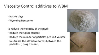 Viscosity Control additives to WBM
• Native clays
• Wyoming Bentonite
To reduce the viscosity of the mud:
• Reduce the solids content
• Reduce the number of particles per unit volume
• Neutralize the attractive forces between the
particles. (Using thinners)
 