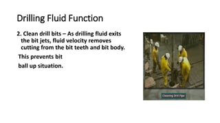 Drilling Fluid Function
2. Clean drill bits – As drilling fluid exits
the bit jets, fluid velocity removes
cutting from the bit teeth and bit body.
This prevents bit
ball up situation.
 