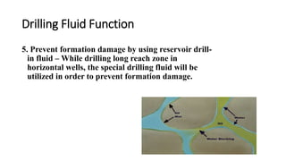 Drilling Fluid Function
5. Prevent formation damage by using reservoir drill-
in fluid – While drilling long reach zone in
horizontal wells, the special drilling fluid will be
utilized in order to prevent formation damage.
 