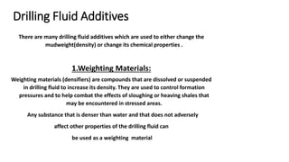 Drilling Fluid Additives
There are many drilling fluid additives which are used to either change the
mudweight(density) or change its chemical properties .
1.Weighting Materials:
Weighting materials (densifiers) are compounds that are dissolved or suspended
in drilling fluid to increase its density. They are used to control formation
pressures and to help combat the effects of sloughing or heaving shales that
may be encountered in stressed areas.
Any substance that is denser than water and that does not adversely
affect other properties of the drilling fluid can
be used as a weighting material
 
