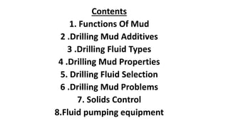 Contents
1. Functions Of Mud
2 .Drilling Mud Additives
3 .Drilling Fluid Types
4 .Drilling Mud Properties
5. Drilling Fluid Selection
6 .Drilling Mud Problems
7. Solids Control
8.Fluid pumping equipment
 