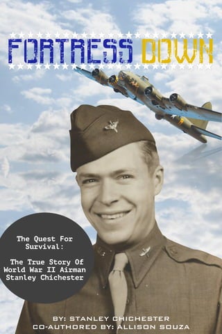 FORTRESS DOWN
The Quest For
Survival:
The True Story Of
World War II Airman
Stanley Chichester
BY: STANLEY CHICHESTER
CO-AUTHORED BY: ALLISON SOUZA
 