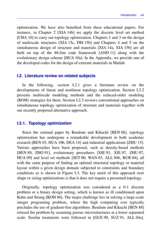 Introduction xiii
optimization. We have also beneﬁted from these educational papers. For
instance, in Chapter 2 [XIA 14b] we apply the discrete level set method
[CHA 10] to carry out topology optimization. Chapters 1 and 3 on the design
of multiscale structures [XIA 15c, FRI 15b] and Chapters 4 and 5 on the
simultaneous design of structure and materials [XIA 14a, XIA 15b] are all
built on top of the 88-line code framework [AND 11] along with the
evolutionary design scheme [HUA 10a]. In the Appendix, we provide one of
the developed codes for the design of extreme materials in Matlab.
I.2. Literature review on related subjects
In the following, section I.2.1 gives a literature review on the
developments of linear and nonlinear topology optimization. Section I.2.2
presents multiscale modeling methods and the reduced-order modeling
(ROM) strategies for them. Section I.2.3 reviews conventional approaches on
simultaneous topology optimization of structure and materials together with
our recently proposed alternative approach.
I.2.1. Topology optimization
Since the seminal paper by Bendsøe and Kikuchi [BEN 88], topology
optimization has undergone a remarkable development in both academic
research [BEN 03, HUA 10b, DEA 14] and industrial applications [ZHU 15].
Various approaches have been proposed, such as density-based methods
[BEN 89, ZHO 91], evolutionary procedures [XIE 93, XIE 97, ZHU 07,
HUA 09] and level set methods [SET 00, WAN 03, ALL 04b, BUR 04], all
with the same purpose of ﬁnding an optimal structural topology or material
layout within a given design domain subjected to constraints and boundary
conditions as is shown in Figure I.3. The key merit of this approach over
shape or sizing optimizations is that it does not require a presumed topology.
Originally, topology optimization was considered as a 0-1 discrete
problem or a binary design setting, which is known as ill conditioned upon
Kohn and Strang [KOH 86]. The major challenge lies in solving a large-scale
integer programing problem, where the high computing cost typically
precludes the use of gradient-free algorithms. Bendsøe and Kikuchi [BEN 88]
relaxed the problem by assuming porous microstructures at a lower separated
scale. Similar treatments were followed in [GUE 90, SUZ 91, ALL 04a].
 