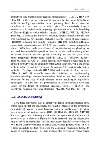 Introduction xv
geometrical and material nonlinearities simultaneously [JUN 04, HUA 07b,
HUA 08]. In the case of geometrical nonlinearity, the main difﬁculty of
nonlinear topology optimization arises primarily from the existence of
compliant or ersatz materials at void regions. The excessively distorted
elements at void regions during topology optimization result in the instability
of Newton–Raphson (NR) solution process [BUH 00, PED 01, BRU 03,
YOO 05]. To stabilize the numerical solution, several remedy schemes have
been proposed by, for instance, excluding internal forces of void elements
[BUH 00], removing low-density elements [BRU 03], including additional
connectivity parameterization [YOO 05] or, recently, a variant interpolation
scheme [WAN 14a]. In the case of material nonlinearity, such as plasticity, we
need to deﬁne material interpolations between the intermediate density values
and elastic material modulus, plastic hardening modulus and yield stress
when employing density-based methods [MAU 98, YUG 99, SCH 01,
YOO 07, BOG 12, KAT 15]. These material interpolation models need to be
adjusted carefully so as to guarantee optimization solutions, while the choice
of them lacks physical interpretation. As compared to continuously deﬁned
methods, ESO-type methods [HUA 10b] and discrete level-set methods
[CHA 10, WEI 10] naturally omit the deﬁnition of supplementing
pseudo-relationships between intermediate densities and their constitutive
behaviors for the sake of their discrete nature, resulting in algorithmic
advantages. The robustness and performance of discrete methods have been
shown for the design of nonlinear structures [HUA 07b, HUA 08] and
recently for nonlinear multiscale structures [XIA 14b, XIA 15c, FRI 15b].
I.2.2. Multiscale modeling
Brute force approaches such as directly modeling the microstructure at the
coarse scale model are practically not feasible because of the prohibitive
computational expense. Instead, homogenization is usually applied to bridge
both structural and material scales [GUE 90, HAS 98a, HAS 98b, MIC 99].
The key hypotheses of homogenization are the separation of scales and the
periodicity, as is shown in Figure I.4. It is assumed that the microscopic
length scale is much smaller than the macroscopic length scale such that the
RVE model can be considered as periodically ordered pattern, while the RVE
is large enough to be dealt with using the continuum mechanics theory. By
means of homogenization, we may evaluate the effective or homogenized
 