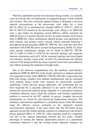 Introduction xix
With the established material microstructural design models, we naturally
came up with the idea of simultaneous or integrated designs of both material
and structure. The most commonly applied strategy is designing a universal
material microstructure at the microscopic scale either for a ﬁxed
[SU 10, HUA 13] or simultaneously changed [DEN 13, ZUO 13, YAN 14,
XU 15, GUO 15] structure at the macroscopic scale. Zhang et al. [ZHA 06]
went a step further by designing several different cellular materials for
different layers of a layered structure. In fact, an earlier attempt can be traced
back to [ROD 02], where simultaneous optimal designs were performed for
both structure and element wisely varying cellular materials following a
decomposed design procedure [BEN 95, THE 99]. This work has later been
extended to 3D [COE 08] and to account for hyperelasticity [NAK 13]. Some
more speciﬁc simultaneous designs can be found in [SET 05, SET 06,
LIU 12, GAO 12, GAO 13, COE 15] for structural topology and composite
laminate orientations and in [LV 14] for structural topology and closed liquid
cell materials. Another recent work, in [ALE 15], demonstrates the efﬁcient
solution of the design problem by using a spectral coarse basis preconditioner
and without assuming the separation of length scales.
Due to the intensive computational cost, the nonlinear scale-interface
equilibrium [THE 99, BEN 03] of the locally optimized or adapted materials
was neglected in early works [ROD 02, COE 08, ZHA 06], conjecturing that
both scale design variables were updated simultaneously and no converged
local material design results were required for macroscopic structural
equilibrium. Unlike previous design approaches, this nonlinearity has not
been neglected but is specially addressed in our recent work [XIA 14a]
treating the microscale material design integrally as a generalized nonlinear
constitutive behavior, and in which the nonlinear scale-interface equilibrium
problem is resolved by the FE2 method. In precise, complete microscale
optimizations are solved for each macroscale displacement increment. The
nonlinear scale-interface equilibrium is searched by means of the NR method
using the effective stresses evaluated on the optimized material
microstructural topologies. It has been shown that this FE2-based design
approach can provide similar topology solutions in comparison to the iterative
design approach [HUA 13, YAN 14], while requiring much less computing
cost due to the reduced interchange between the two scales. Another
advantage of treating the material optimization process as a generalized
constitutive behavior is that the existing model reduction strategies for
 