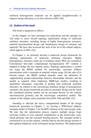 xx Multiscale Structural Topology Optimization
nonlinear heterogeneous materials can be applied straightforwardly to
improve design efﬁciency, as we have shown in [XIA 15b].
I.3. Outline of the book
This book is organized as follows:
In this chapter, we have presented our motivations and the attempts we
will make to move toward topology optimization design of multiscale
nonlinear structures, including design of highly heterogeneous structures,
material microstructural design and simultaneous design of structure and
materials. We have also reviewed the state of the art of the related subjects,
which appears in [XIA 15c].
In Chapter 1, we primarily develop a multiscale design framework for
topology optimization of multiscale nonlinear structures. Highly
heterogeneous structures made up of nonlinear elastic RVE are considered.
Conventional ﬁrst-order computational homogenization FE2 method is
adopted to bridge the two separate scales. Topology optimization is carried
out using the BESO method for macroscopic structural stiffness
maximization with a constraint on material volume usage. For the sake of its
discrete nature, the BESO method naturally omits the deﬁnition of
supplementing pseudo-relationships between intermediate densities and the
moduli as required when employing SIMP-type models, resulting in
algorithmic advantages, especially in dealing with multiscale nonlinear
structures. In contrast to the conventional nonlinear design of homogeneous
structures, this design framework provides an automatic design tool by which
the considered material models can be governed directly by the realistic
microstructural geometry and the microscopic constitutive models. The
content of this chapter comes primarily from [XIA 14b] and [XIA 15c].
Intending to alleviate the heavy computational burden of the design
framework presented in Chapter 1, we develop a POD-based adaptive
surrogate model in Chapter 2 for the RVE solutions at the microscopic scale.
We note that the optimization process requires multiple design loops
involving similar or even repeated computations at the microscopic scale,
which perfectly suits the surrogate learning process. The surrogate model is
constructed in an on-line manner: initially built by the ﬁrst design iteration is
then updated adaptively in the subsequent design iterations. The displacement
 