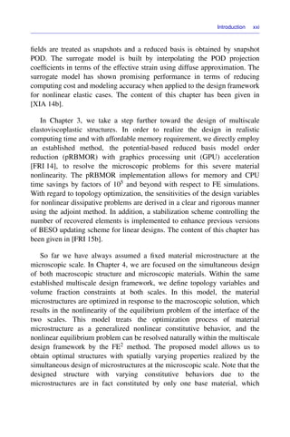 Introduction xxi
ﬁelds are treated as snapshots and a reduced basis is obtained by snapshot
POD. The surrogate model is built by interpolating the POD projection
coefﬁcients in terms of the effective strain using diffuse approximation. The
surrogate model has shown promising performance in terms of reducing
computing cost and modeling accuracy when applied to the design framework
for nonlinear elastic cases. The content of this chapter has been given in
[XIA 14b].
In Chapter 3, we take a step further toward the design of multiscale
elastoviscoplastic structures. In order to realize the design in realistic
computing time and with affordable memory requirement, we directly employ
an established method, the potential-based reduced basis model order
reduction (pRBMOR) with graphics processing unit (GPU) acceleration
[FRI 14], to resolve the microscopic problems for this severe material
nonlinearity. The pRBMOR implementation allows for memory and CPU
time savings by factors of 105 and beyond with respect to FE simulations.
With regard to topology optimization, the sensitivities of the design variables
for nonlinear dissipative problems are derived in a clear and rigorous manner
using the adjoint method. In addition, a stabilization scheme controlling the
number of recovered elements is implemented to enhance previous versions
of BESO updating scheme for linear designs. The content of this chapter has
been given in [FRI 15b].
So far we have always assumed a ﬁxed material microstructure at the
microscopic scale. In Chapter 4, we are focused on the simultaneous design
of both macroscopic structure and microscopic materials. Within the same
established multiscale design framework, we deﬁne topology variables and
volume fraction constraints at both scales. In this model, the material
microstructures are optimized in response to the macroscopic solution, which
results in the nonlinearity of the equilibrium problem of the interface of the
two scales. This model treats the optimization process of material
microstructure as a generalized nonlinear constitutive behavior, and the
nonlinear equilibrium problem can be resolved naturally within the multiscale
design framework by the FE2 method. The proposed model allows us to
obtain optimal structures with spatially varying properties realized by the
simultaneous design of microstructures at the microscopic scale. Note that the
designed structure with varying constitutive behaviors due to the
microstructures are in fact constituted by only one base material, which
 