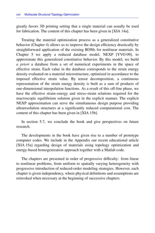 xxii Multiscale Structural Topology Optimization
greatly favors 3D printing setting that a single material can usually be used
for fabrication. The content of this chapter has been given in [XIA 14a].
Treating the material optimization process as a generalized constitutive
behavior (Chapter 4) allows us to improve the design efﬁciency drastically by
straightforward application of the existing ROMs for nonlinear materials. In
Chapter 5 we apply a reduced database model, NEXP [YVO 09], to
approximate this generalized constitutive behavior. By this model, we build
a priori a database from a set of numerical experiments in the space of
effective strain. Each value in the database corresponds to the strain energy
density evaluated on a material microstructure, optimized in accordance to the
imposed effective strain value. By tensor decomposition, a continuous
representation of the strain energy density is built as a sum of products of
one-dimensional interpolation functions. As a result of this off-line phase, we
have the effective strain–energy and stress–strain relations required for the
macroscopic equilibrium solution given in the explicit manner. The explicit
NEXP approximation can serve the simultaneous design purpose providing
ultraresolution structures at a signiﬁcantly reduced computational cost. The
content of this chapter has been given in [XIA 15b].
In section 5.7, we conclude the book and give perspectives on future
research.
The developments in the book have given rise to a number of prototype
computer codes. We include in the Appendix our recent educational article
[XIA 15a] regarding design of materials using topology optimization and
energy-based homogenization approach together with a Matlab code.
The chapters are presented in order of progressive difﬁculty: from linear
to nonlinear problems, from uniform to spatially varying heterogeneity with
progressive introduction of reduced-order modeling strategies. However, each
chapter is given independency, where physical deﬁnitions and assumptions are
reinvoked when necessary at the beginning of successive chapters.
 