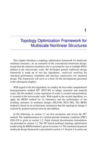 1
Topology Optimization Framework for
Multiscale Nonlinear Structures
This chapter introduces a topology optimization framework for multiscale
nonlinear structures. As an extension of the conventional monoscale design,
except that the material constitutive law is governed by one or multiple RVEs
deﬁned at the microscopic scale, the developed general multiscale design
framework is made up of two key ingredients: multiscale modeling for
structural performance simulation and topology optimization for structural
design. This framework will serve as a basis for the developments presented
in the subsequent chapters.
With regard to the ﬁrst ingredient, we employ the ﬁrst-order computational
homogenization method FE2 [FEY 00] to bridge structural and material
scales. By this method, a clear separation of scales is asserted and periodicity
is assumed at the microscopic scale. With regard to the second ingredient, we
apply the BESO method for its robustness and the performance of the
resulting structures in nonlinear designs [HUA 08, HUA 10b]. The BESO
method is based on an evolutionary mechanism that the topological change is
realized by gradual material removal and addition.
In the following, in section 1.1 we ﬁrst summarize and review the FE2
method. The implementation of a uniﬁed periodic boundary condition (PBC)
[XIA 03] is given in section 1.2. Finite element discretization formulations
are presented in section 1.3. The FE2-based nonlinear topology optimization
model using the BESO method is given in section 1.4. The summarized general
multiscale design framework is presented in section 1.5. Section 1.6 carries out
 