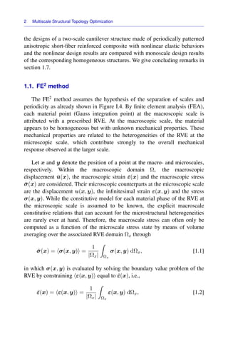 2 Multiscale Structural Topology Optimization
the designs of a two-scale cantilever structure made of periodically patterned
anisotropic short-ﬁber reinforced composite with nonlinear elastic behaviors
and the nonlinear design results are compared with monoscale design results
of the corresponding homogeneous structures. We give concluding remarks in
section 1.7.
1.1. FE2 method
The FE2 method assumes the hypothesis of the separation of scales and
periodicity as already shown in Figure I.4. By ﬁnite element analysis (FEA),
each material point (Gauss integration point) at the macroscopic scale is
attributed with a prescribed RVE. At the macroscopic scale, the material
appears to be homogeneous but with unknown mechanical properties. These
mechanical properties are related to the heterogeneities of the RVE at the
microscopic scale, which contribute strongly to the overall mechanical
response observed at the larger scale.
Let x and y denote the position of a point at the macro- and microscales,
respectively. Within the macroscopic domain Ω, the macroscopic
displacement ū(x), the macroscopic strain ε̄(x) and the macroscopic stress
σ̄(x) are considered. Their microscopic counterparts at the microscopic scale
are the displacement u(x, y), the inﬁnitesimal strain ε(x, y) and the stress
σ(x, y). While the constitutive model for each material phase of the RVE at
the microscopic scale is assumed to be known, the explicit macroscale
constitutive relations that can account for the microstructural heterogeneities
are rarely ever at hand. Therefore, the macroscale stress can often only be
computed as a function of the microscale stress state by means of volume
averaging over the associated RVE domain Ωx through
σ̄(x) = σ(x, y) =
1
|Ωx|

Ωx
σ(x, y) dΩx, [1.1]
in which σ(x, y) is evaluated by solving the boundary value problem of the
RVE by constraining ε(x, y) equal to ε̄(x), i.e.,
ε̄(x) = ε(x, y) =
1
|Ωx|

Ωx
ε(x, y) dΩx, [1.2]
 