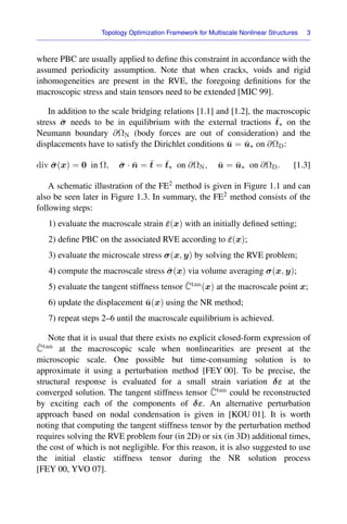 Topology Optimization Framework for Multiscale Nonlinear Structures 3
where PBC are usually applied to deﬁne this constraint in accordance with the
assumed periodicity assumption. Note that when cracks, voids and rigid
inhomogeneities are present in the RVE, the foregoing deﬁnitions for the
macroscopic stress and stain tensors need to be extended [MIC 99].
In addition to the scale bridging relations [1.1] and [1.2], the macroscopic
stress σ̄ needs to be in equilibrium with the external tractions t̄∗ on the
Neumann boundary ∂ΩN (body forces are out of consideration) and the
displacements have to satisfy the Dirichlet conditions ū = ū∗ on ∂ΩD:
div σ̄(x) = 0 in Ω, σ̄ · n̄ = t̄ = t̄∗ on ∂ΩN, ū = ū∗ on ∂ΩD. [1.3]
A schematic illustration of the FE2 method is given in Figure 1.1 and can
also be seen later in Figure 1.3. In summary, the FE2 method consists of the
following steps:
1) evaluate the macroscale strain ε̄(x) with an initially deﬁned setting;
2) deﬁne PBC on the associated RVE according to ε̄(x);
3) evaluate the microscale stress σ(x, y) by solving the RVE problem;
4) compute the macroscale stress σ̄(x) via volume averaging σ(x, y);
5) evaluate the tangent stiffness tensor C̄tan(x) at the macroscale point x;
6) update the displacement ū(x) using the NR method;
7) repeat steps 2–6 until the macroscale equilibrium is achieved.
Note that it is usual that there exists no explicit closed-form expression of
C̄tan at the macroscopic scale when nonlinearities are present at the
microscopic scale. One possible but time-consuming solution is to
approximate it using a perturbation method [FEY 00]. To be precise, the
structural response is evaluated for a small strain variation δε at the
converged solution. The tangent stiffness tensor C̄tan could be reconstructed
by exciting each of the components of δε. An alternative perturbation
approach based on nodal condensation is given in [KOU 01]. It is worth
noting that computing the tangent stiffness tensor by the perturbation method
requires solving the RVE problem four (in 2D) or six (in 3D) additional times,
the cost of which is not negligible. For this reason, it is also suggested to use
the initial elastic stiffness tensor during the NR solution process
[FEY 00, YVO 07].
 