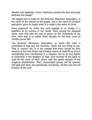 Zebulon and Napthalin, where “darkness covered the land and gross
darkness the people.”
The appeal that is made for the American Missionary Association, in
the name of the witness to the gospel, and in the name of Christian
patriotism, gains its height when it is made in the name of Christ.
Every argument by which this work appeals to us to-day, is a
prophecy of its success in our hands. Work among the despised
races, work that sets the seal of power on the Christianity of our
time, work that is to realize God’s thought for the land, work so
Christly cannot fail!
The American Missionary Association, to which this work is
committed of God and the churches, needs but one thing of you.
That is, money? No! It is but needed that there should be such
incomes of the Holy Ghost into Christian hearts as shall lift up church
membership from membership in a religious club to its true dignity
of citizenship in the kingdom of God; such incomes of the Spirit as
shall fill the heart of each citizen with the grand thought of the
kingdom—brotherhood. Then, consecrated purses will be opened,
and gold and silver, and greenbacks and bonds, will flow into the full
treasury of the Lord.
 