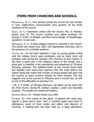 ITEMS FROM CHURCHES AND SCHOOLS.
McLeansville, N. C.—Five persons joined the church the last Sunday
in June. Eighty-three communicants were present, all but three
members of this church.
Dudley, N. C.—Seventeen united with the church, Rev. D. Peebles,
pastor, June 16. This church numbers over eighty members. Mr.
George S. Smith, of Raleigh, and Miss Carrie Waugh, of Woodbridge,
assisted in revival work.
Orangeburg, S. C.—A deep religious interest is reported in this church.
The school was closed June 18th, with appropriate exercises, and in
the presence of a crowded audience.
Atlanta, Ga.—On the third Sabbath in June six young people united
with the college church upon profession, and as many more will
probably unite during the vacation with churches at their homes. It
has been a good year in the religious culture of the school, and a
great gain is manifest in the earnestness and steadiness of Christian
character attained. The Sabbath-school at this church found itself
last Sabbath with eleven less teachers than the week before; the
reason being that nearly that number of young people had gone into
the country to teach summer schools for three months. The fact
suggests one of the sources of influence such a church has, as well
as one of the difficulties of carrying it on.
—Mr. S. P. Smith, of Chicago Seminary, has taken up the work with
the First Church, during Mr. Ashley’s vacation, under very favorable
auspices. The people are united and hopeful.
Golding’s Grove, Ga.—School closed June 20th.
Cuthbert, Ga.—The school at this place, re-opened two years ago,
reports a good year’s work. Over a hundred pupils have been in
attendance, some of them adults and elders and deacons of
churches. A reading-room has been kept up. A large attendance
 