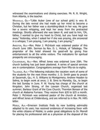 witnessed the examinations and closing exercises. Mr. R. R. Wright,
from Atlanta, is the teacher.
Woodville, Ga.—“Little Aubor (one of our school girls) is very ill.
During the late revival she had made up her mind to become a
Christian, but her father was a stumbling-block in her way. He gave
her a severe whipping, and kept her away from the protracted
meetings. Shortly afterward she was taken ill, and said to him, ‘Oh,
father, I wanted to give my heart to Christ, but you have kept me
away.’ Yesterday, when I asked her if she was praying, she answered
in a whisper, ‘I am praying, I am praying, I am praying.’”
Anniston, Ala.—Rev. Peter J. McIntosh was ordained pastor of this
church June 18th. Sermon by Rev. D. L. Hickok, of Talladega. The
proprietor of the hotel showed his good-will by giving free
entertainment to all the white visitors. The indications for spiritual
prosperity are encouraging.
Childersburg, Ala.—Rev. Alfred Jones was ordained June 20th. The
church building has just been plastered. A series of special services
are in contemplation. Congregations average from fifty-six to eighty.
Talladega, Ala.—The following indicates the vacation work of some of
the students for the next three months: J. D. Smith goes to preach
at Savannah, Ga.; H. S. Williams to Montgomery; Andrew Headen to
Selma, to begin work at once; J. B. Sims to Marietta, Ga., to begin
the last Sunday in June. P. W. Young has charge of the church at
Kingston; John Strong, of the Lawson Church, organized last
summer; Barbour Grant of the Cove Church; Thornton Benson of the
church at Alabama Furnace. They receive from $20 to $25 a month.
Peter J. McIntosh was ordained pastor of the church at Anniston,
and Alfred Jones at Childersburg, and are referred to in Rev. Mr. Hill’s
letter.
Mobile, Ala.—Emerson Institute finds its new building admirably
adapted to its uses; has received evidences of increasing favor with
the white citizens of Mobile; is under great obligations to Dr. Morrell
for placing his professional skill as a physician at the disposal of the
 