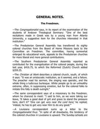 GENERAL NOTES.
The Freedmen.
—The Congregationalist says, in its report of the examination of the
students of Andover Theological Seminary: “One of the best
recitations made in Greek was by a young man from Atlanta
University, a suggestive item for the churches interested in that
institution.”
—The Presbyterian General Assembly has transferred its eighty
colored churches from the Board of Home Missions back to the
Committee on Freedmen. The committee, having somewhat
enlarged its educational work, appeals to the Presbyterian churches
for more liberal and more general contributions.
—The Southern Presbyterian General Assembly reported as
contributed for the evangelization of the colored people, during the
last year, $416.75, to which the Reformed (Dutch) Church added
$359.25.
—The Christian at Work describes a colored church, south, of which
it says: “It was an aristocratic institution, as it seemed, and a failure.
The preacher read his sermon, the singing was operatic, and the
whole thing a ludicrous burlesque. White people go to an unhealthy
extreme, often, in suppressing emotion, but for the colored folks to
imitate this folly is death outright.”
—The same correspondent says of a missionary to the freedmen,
whom he chanced to meet: “I said to him, as we were taking our
leave, ‘It takes a good deal of grit and grace to stand the pressure
here, don’t it?’ ‘One can get very near the Lord here,’ he replied;
‘indeed, he has to get very near Him to do any good.’”
—A Louisiana correspondent sums up a letter to the
Congregationalist thus: “In spite of all drawbacks, the tendency of
the colored churches in Louisiana is upward. The Sunday-schools are
 